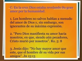 C. En la cruz Dios estaba revelando Su gran
amor por la humanidad.
1. Los hombres no salvos hablan a menudo
del amor de Dios y, sin embargo, son
ignorantes de su máxima expresión.
2. “Pero Dios manifiesta su amor hacia
nosotros, en que, siendo aún pecadores,
Cristo murió por nosotros”. Ro. 5: 8
3. Jesús dijo: “No hay mayor amor que
este, que el hombre dé su vida por sus
amigos”. Jn 15:13
 