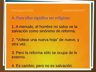 A. Para ellos significa ser religioso.
1. A menudo, el hombre no salvo ve la
salvación como sinónimo de reforma.
2. “Voltear una nueva hoja” de nuevo, y
otra vez.
3. Pero la reforma sólo se ocupa de lo
externo.
4. Es cambio, pero no es salvación.
 