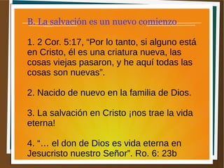 B. La salvación es un nuevo comienzo
1. 2 Cor. 5:17, “Por lo tanto, si alguno está
en Cristo, él es una criatura nueva, las
cosas viejas pasaron, y he aquí todas las
cosas son nuevas”.
2. Nacido de nuevo en la familia de Dios.
3. La salvación en Cristo ¡nos trae la vida
eterna!
4. “… el don de Dios es vida eterna en
Jesucristo nuestro Señor”. Ro. 6: 23b
 