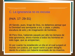 C. La ignorancia no es excusa
(Hch. 17: 29-31)
29 Siendo, pues, linaje de Dios, no debemos pensar que
la Divinidad sea semejante a oro, o plata, o piedra,
escultura de arte y de imaginación de hombres.
30 Pero Dios, habiendo pasado por alto los tiempos de
esta ignorancia, ahora manda a todos los hombres en
todo lugar, que se arrepientan;
31 por cuanto ha establecido un día en el cual juzgará al
mundo con justicia, por aquel varón a quien designó,
dando fe a todos con haberle levantado de los muertos.
 
