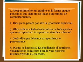 1. Arrepentimiento: un cambio en la forma en que
pensamos que siempre da lugar a un cambio de
comportamiento.
2. Dios ya no pasará por alto la ignorancia espiritual.
3. ¡Dios ordena a todos los hombres en todas partes
que se arrepientan! Arrepentirse significa volverse!
4. Jesús dijo que debemos arrepentirnos o
pereceremos.
5. ¿Cómo se hace esto? En obediencia al bautismo,
volviéndonos de nuestro pecado y de nosotros
mismos y yendo a Jesucristo.
 