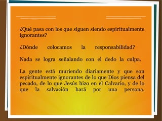 ¿Qué pasa con los que siguen siendo espiritualmente
ignorantes?
¿Dónde colocamos la responsabilidad?
Nada se logra señalando con el dedo la culpa.
La gente está muriendo diariamente y que son
espiritualmente ignorantes de lo que Dios piensa del
pecado, de lo que Jesús hizo en el Calvario, y de lo
que la salvación hará por una persona.
 