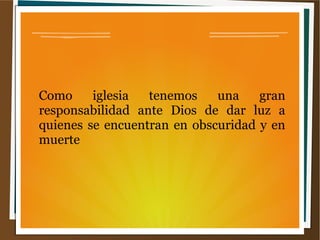 Como iglesia tenemos una gran
responsabilidad ante Dios de dar luz a
quienes se encuentran en obscuridad y en
muerte
 