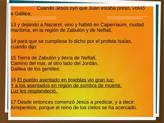 Mateo 4:12 Cuando Jesús oyó que Juan estaba preso, volvió
a Galilea;
13 y dejando a Nazaret, vino y habitó en Capernaum, ciudad
marítima, en la región de Zabulón y de Neftalí,
14 para que se cumpliese lo dicho por el profeta Isaías,
cuando dijo:
15 Tierra de Zabulón y tierra de Neftalí,
Camino del mar, al otro lado del Jordán,
Galilea de los gentiles;
16 El pueblo asentado en tinieblas vio gran luz;
Y a los asentados en región de sombra de muerte,
Luz les resplandeció.
17 Desde entonces comenzó Jesús a predicar, y a decir:
Arrepentíos, porque el reino de los cielos se ha acercado.
 