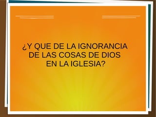 ¿Y QUE DE LA IGNORANCIA
DE LAS COSAS DE DIOS
EN LA IGLESIA?
 