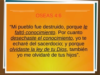 OSEAS 4:6
“Mi pueblo fue destruido, porque le
faltó conocimiento. Por cuanto
desechaste el conocimiento, yo te
echaré del sacerdocio; y porque
olvidaste la ley de tu Dios, también
yo me olvidaré de tus hijos”.
 