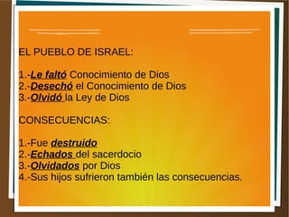 EL PUEBLO DE ISRAEL:
1.-Le faltó Conocimiento de Dios
2.-Desechó el Conocimiento de Dios
3.-Olvidó la Ley de Dios
CONSECUENCIAS:
1.-Fue destruido
2.-Echados del sacerdocio
3.-Olvidados por Dios
4.-Sus hijos sufrieron también las consecuencias.
 