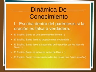Dinámica De
Conocimiento
I.- Escriba dentro del paréntesis si la
oración es falsa o verdadera.
● El Espíritu Santo es una personalidad Divina ( )
● El Espíritu Santo tiene su propia mente y voluntad ( )
● El Espíritu Santo tiene la capacidad de interceder por los hijos de
Dios ( )
● El Espíritu Santo es la fuerza activa de Dios ( )
● El Espíritu Santo nos recuerda todas las cosas que Cristo enseñó()
 
