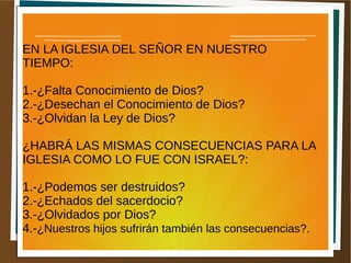 EN LA IGLESIA DEL SEÑOR EN NUESTRO
TIEMPO:
1.-¿Falta Conocimiento de Dios?
2.-¿Desechan el Conocimiento de Dios?
3.-¿Olvidan la Ley de Dios?
¿HABRÁ LAS MISMAS CONSECUENCIAS PARA LA
IGLESIA COMO LO FUE CON ISRAEL?:
1.-¿Podemos ser destruidos?
2.-¿Echados del sacerdocio?
3.-¿Olvidados por Dios?
4.-¿Nuestros hijos sufrirán también las consecuencias?.
 