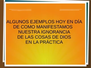 ALGUNOS EJEMPLOS HOY EN DÍA
DE COMO MANIFESTAMOS
NUESTRA IGNORANCIA
DE LAS COSAS DE DIOS
EN LA PRÁCTICA
 