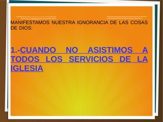 MANIFESTAMOS NUESTRA IGNORANCIA DE LAS COSAS
DE DIOS:
1.-CUANDO NO ASISTIMOS A
TODOS LOS SERVICIOS DE LA
IGLESIA
 