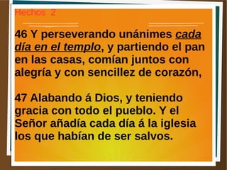 Hechos 2
46 Y perseverando unánimes cada
día en el templo, y partiendo el pan
en las casas, comían juntos con
alegría y con sencillez de corazón,
47 Alabando á Dios, y teniendo
gracia con todo el pueblo. Y el
Señor añadía cada día á la iglesia
los que habían de ser salvos.
 