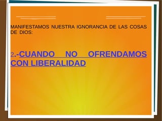 MANIFESTAMOS NUESTRA IGNORANCIA DE LAS COSAS
DE DIOS:
2.-CUANDO NO OFRENDAMOS
CON LIBERALIDAD
 