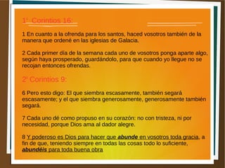 1a
Corintios 16:
1 En cuanto a la ofrenda para los santos, haced vosotros también de la
manera que ordené en las iglesias de Galacia.
2 Cada primer día de la semana cada uno de vosotros ponga aparte algo,
según haya prosperado, guardándolo, para que cuando yo llegue no se
recojan entonces ofrendas.
2a
Corintios 9:
6 Pero esto digo: El que siembra escasamente, también segará
escasamente; y el que siembra generosamente, generosamente también
segará.
7 Cada uno dé como propuso en su corazón: no con tristeza, ni por
necesidad, porque Dios ama al dador alegre.
8 Y poderoso es Dios para hacer que abunde en vosotros toda gracia, a
fin de que, teniendo siempre en todas las cosas todo lo suficiente,
abundéis para toda buena obra
 