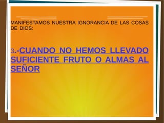 MANIFESTAMOS NUESTRA IGNORANCIA DE LAS COSAS
DE DIOS:
3.-CUANDO NO HEMOS LLEVADO
SUFICIENTE FRUTO O ALMAS AL
SEÑOR
 