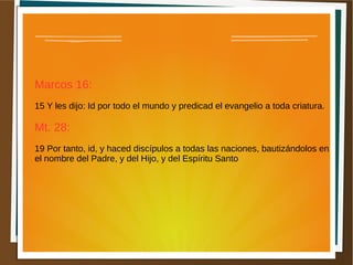 Marcos 16:
15 Y les dijo: Id por todo el mundo y predicad el evangelio a toda criatura.
Mt. 28:
19 Por tanto, id, y haced discípulos a todas las naciones, bautizándolos en
el nombre del Padre, y del Hijo, y del Espíritu Santo
 