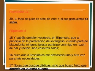 Proverbios 11:
30.-El fruto del justo es árbol de vida; Y el que gana almas es
sabio.
Filipenses 4
15 Y sabéis también vosotros, oh filipenses, que al
principio de la predicación del evangelio, cuando partí de
Macedonia, ninguna iglesia participó conmigo en razón
de dar y recibir, sino vosotros solos;
16 pues aun a Tesalónica me enviasteis una y otra vez
para mis necesidades.
17 No es que busque dádivas, sino que busco fruto que
abunde en vuestra cuenta.
 