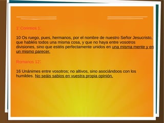 1a
Corintios 1:
10 Os ruego, pues, hermanos, por el nombre de nuestro Señor Jesucristo,
que habléis todos una misma cosa, y que no haya entre vosotros
divisiones, sino que estéis perfectamente unidos en una misma mente y en
un mismo parecer.
Romanos 12:
16 Unánimes entre vosotros; no altivos, sino asociándoos con los
humildes. No seáis sabios en vuestra propia opinión.
 