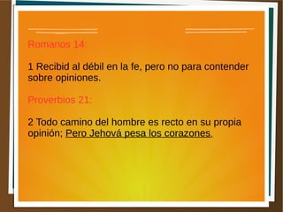 Romanos 14:
1 Recibid al débil en la fe, pero no para contender
sobre opiniones.
Proverbios 21:
2 Todo camino del hombre es recto en su propia
opinión; Pero Jehová pesa los corazones.
 