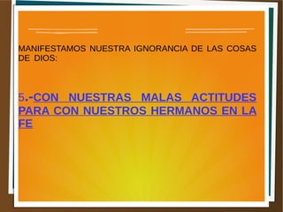 MANIFESTAMOS NUESTRA IGNORANCIA DE LAS COSAS
DE DIOS:
5.-CON NUESTRAS MALAS ACTITUDES
PARA CON NUESTROS HERMANOS EN LA
FE
 
