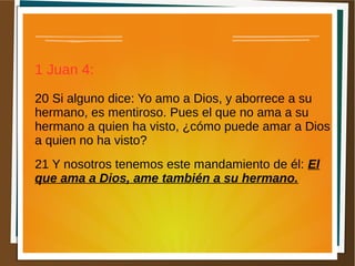 1 Juan 4:
20 Si alguno dice: Yo amo a Dios, y aborrece a su
hermano, es mentiroso. Pues el que no ama a su
hermano a quien ha visto, ¿cómo puede amar a Dios
a quien no ha visto?
21 Y nosotros tenemos este mandamiento de él: El
que ama a Dios, ame también a su hermano.
 