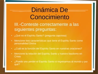 Dinámica De
Conocimiento
III.-Conteste correctamente a las
siguientes preguntas:
● ¿Qué es el Espíritu Santo? (pregunta capciosa)
● Mencione tres características que tiene el Espíritu Santo como
personalidad Divina
● ¿Cuál es la función del Espíritu Santo en nuestras oraciones?
● Mencione la relación del Espíritu Santo y nuestro bautismo en
Cristo
● ¿Puede uno perder el Espíritu Santo si regresamos al mundo y por
qué?
 