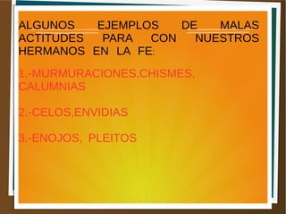 ALGUNOS EJEMPLOS DE MALAS
ACTITUDES PARA CON NUESTROS
HERMANOS EN LA FE:
1.-MURMURACIONES,CHISMES,
CALUMNIAS
2.-CELOS,ENVIDIAS
3.-ENOJOS, PLEITOS
 