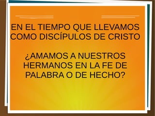 EN EL TIEMPO QUE LLEVAMOS
COMO DISCÍPULOS DE CRISTO
¿AMAMOS A NUESTROS
HERMANOS EN LA FE DE
PALABRA O DE HECHO?
 