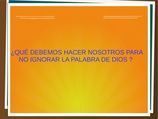 ¿QUÉ DEBEMOS HACER NOSOTROS PARA
NO IGNORAR LA PALABRA DE DIOS ?
 