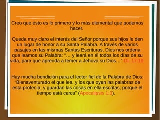 Creo que esto es lo primero y lo más elemental que podemos
hacer.
Queda muy claro el interés del Señor porque sus hijos le den
un lugar de honor a su Santa Palabra. A través de varios
pasajes en las mismas Santas Escrituras, Dios nos ordena
que leamos su Palabra: “… y leerá en él todos los días de su
vida, para que aprenda a temer a Jehová su Dios…” Dt. 17:19
Hay mucha bendición para el lector fiel de la Palabra de Dios:
“Bienaventurado el que lee, y los que oyen las palabras de
esta profecía, y guardan las cosas en ella escritas; porque el
tiempo está cerca” (Apocalipsis 1:3).
 