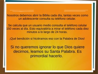 Nosotros debemos abrir la Biblia cada día, tantas veces como
un adolescente consulta su teléfono celular.
Se calcula que un usuario medio consulta el teléfono celular
150 veces al día. Esto equivaldría a mirar el teléfono cada diez
minutos a lo largo de 24 horas.
¡Qué bendición si hiciéramos eso con la Palabra de Dios!
Si no queremos ignorar lo que Dios quiere
decirnos, leamos su Santa Palabra. Es
primordial hacerlo.
 