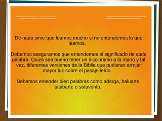 De nada sirve que leamos mucho si no entendemos lo que
leemos.
Debemos asegurarnos que entendemos el significado de cada
palabra. Quizá sea bueno tener un diccionario a la mano y tal
vez, diferentes versiones de la Biblia que pudieran arrojar
mayor luz sobre el pasaje leído.
Debemos entender bien palabras como adarga, baluarte,
talabarte o sotavento.
 