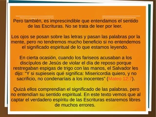 Pero también, es imprescindible que entendamos el sentido
de las Escrituras. No se trata de leer por leer.
Los ojos se posan sobre las letras y pasan las palabras por la
mente, pero no tendremos mucho beneficio si no entendemos
el significado espiritual de lo que estamos leyendo.
En cierta ocasión, cuando los fariseos acusaban a los
discípulos de Jesús de violar el día de reposo porque
restregaban espigas de trigo con las manos, el Salvador les
dijo: “Y si supieseis qué significa: Misericordia quiero, y no
sacrificio, no condenaríais a los inocentes” (Mateo 12:7).
Quizá ellos comprendían el significado de las palabras, pero
no entendían su sentido espiritual. En este texto vemos que al
captar el verdadero espíritu de las Escrituras estaremos libres
de muchos errores.
 