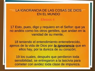 LA IGNORANCIA DE LAS COSAS DE DIOS
EN EL MUNDO
Efesios 4
17 Esto, pues, digo y requiero en el Señor: que ya
no andéis como los otros gentiles, que andan en la
vanidad de su mente,
18 teniendo el entendimiento entenebrecido,
ajenos de la vida de Dios por la ignorancia que en
ellos hay, por la dureza de su corazón;
19 los cuales, después que perdieron toda
sensibilidad, se entregaron a la lascivia para
cometer con avidez toda clase de impureza.
 