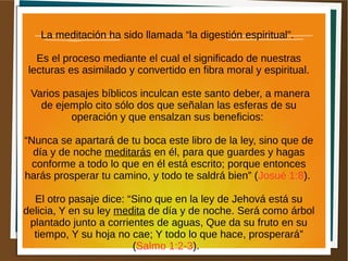 La meditación ha sido llamada “la digestión espiritual”.
Es el proceso mediante el cual el significado de nuestras
lecturas es asimilado y convertido en fibra moral y espiritual.
Varios pasajes bíblicos inculcan este santo deber, a manera
de ejemplo cito sólo dos que señalan las esferas de su
operación y que ensalzan sus beneficios:
“Nunca se apartará de tu boca este libro de la ley, sino que de
día y de noche meditarás en él, para que guardes y hagas
conforme a todo lo que en él está escrito; porque entonces
harás prosperar tu camino, y todo te saldrá bien” (Josué 1:8).
El otro pasaje dice: “Sino que en la ley de Jehová está su
delicia, Y en su ley medita de día y de noche. Será como árbol
plantado junto a corrientes de aguas, Que da su fruto en su
tiempo, Y su hoja no cae; Y todo lo que hace, prosperará”
(Salmo 1:2-3).
 