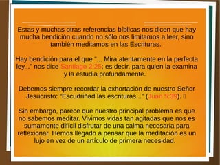 Estas y muchas otras referencias bíblicas nos dicen que hay
mucha bendición cuando no sólo nos limitamos a leer, sino
también meditamos en las Escrituras.
Hay bendición para el que “... Mira atentamente en la perfecta
ley...” nos dice Santiago 2:25; es decir, para quien la examina
y la estudia profundamente.
Debemos siempre recordar la exhortación de nuestro Señor
Jesucristo: “Escudriñad las escrituras...” (Juan 5:39). 
Sin embargo, parece que nuestro principal problema es que
no sabemos meditar. Vivimos vidas tan agitadas que nos es
sumamente difícil disfrutar de una calma necesaria para
reflexionar. Hemos llegado a pensar que la meditación es un
lujo en vez de un artículo de primera necesidad.
 