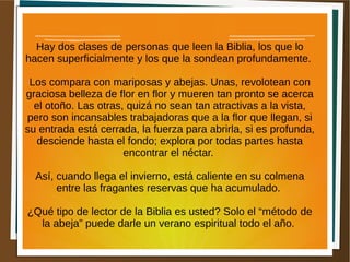 Hay dos clases de personas que leen la Biblia, los que lo
hacen superficialmente y los que la sondean profundamente.
Los compara con mariposas y abejas. Unas, revolotean con
graciosa belleza de flor en flor y mueren tan pronto se acerca
el otoño. Las otras, quizá no sean tan atractivas a la vista,
pero son incansables trabajadoras que a la flor que llegan, si
su entrada está cerrada, la fuerza para abrirla, si es profunda,
desciende hasta el fondo; explora por todas partes hasta
encontrar el néctar.
Así, cuando llega el invierno, está caliente en su colmena
entre las fragantes reservas que ha acumulado.
¿Qué tipo de lector de la Biblia es usted? Solo el “método de
la abeja” puede darle un verano espiritual todo el año.
 
