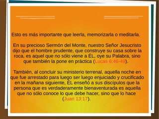Esto es más importante que leerla, memorizarla o meditarla.
En su precioso Sermón del Monte, nuestro Señor Jesucristo
dijo que el hombre prudente, que construye su casa sobre la
roca, es aquel que no sólo viene a ÉL, oye su Palabra, sino
que también la pone en práctica (Lucas 6:46-49).
También, al concluir su ministerio terrenal, aquella noche en
que fue arrestado para luego ser luego enjuiciado y crucificado
en la mañana siguiente, ÉL enseñó a sus discípulos que la
persona que es verdaderamente bienaventurada es aquella
que no sólo conoce lo que debe hacer, sino que lo hace
(Juan 13:17).
 