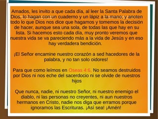 Amados, les invito a que cada día, al leer la Santa Palabra de
Dios, lo hagan con un cuaderno y un lápiz a la mano; y anoten
todo lo que Dios nos dice que hagamos y tomemos la decisión
de hacer, aunque sea una sola, de todas las que hay en su
lista. Si hacemos esto cada día, muy pronto veremos que
nuestra vida se va pareciendo más a la vida de Jesús y en eso
hay verdadera bendición.
¡El Señor encamine nuestro corazón a sed hacedores de la
palabra, y no tan solo oidores!
Para que como leímos en Oseas 4:6, No seamos destruidos
por Dios ni nos eche del sacerdocio ni se olvide de nuestros
hijos
Que nunca, nadie, ni nuestro Señor, ni nuestro enemigo el
diablo, ni las personas no creyentes, ni aun nuestros
hermanos en Cristo, nadie nos diga que erramos porque
ignoramos las Escrituras. ¡Así sea! ¡Amén!
 
