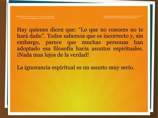 Hay quienes dicen que: “Lo que no conoces no te
hará daño”. Todos sabemos que es incorrecto y, sin
embargo, parece que muchas personas han
adoptado esa filosofía hacia asuntos espirituales.
¡Nada mas lejos de la verdad!
La ignorancia espiritual es un asunto muy serio.
 