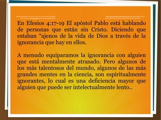 En Efesios 4:17-19 El apóstol Pablo está hablando
de personas que están sin Cristo. Diciendo que
estaban “ajenos de la vida de Dios a través de la
ignorancia que hay en ellos.
A menudo equiparamos la ignorancia con alguien
que está mentalmente atrasado. Pero algunos de
los más talentosos del mundo, algunos de las más
grandes mentes en la ciencia, son espiritualmente
ignorantes, lo cual es una deficiencia mayor que
alguien que puede ser intelectualmente lento..
 