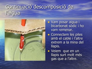 Continuació descomposició de l’aigua Vam posar aigua i bicarbonat sòdic i ho vam remenar. Connectem les piles amb el cable i l’altre extrem a la mina del llapis. Veiem  que en un llapis surt molt més gas que a l’altre. 