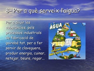 8- Per a què serveix l’aigua? Per a diluir les substàncies, pels processos industrials de fabricació de gairebé tot, per a fer servir de claveguera, produir energia, cuinar, netejar, beure, regar...  