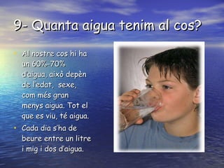 9- Quanta aigua tenim al cos? Al nostre cos hi ha un 60%-70% d’aigua, això depèn de l’edat,  sexe, com més gran menys aigua. Tot el que es viu, té aigua. Cada dia s’ha de beure entre un litre i mig i dos d’aigua. 
