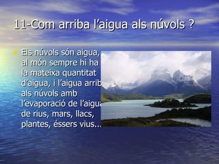 11-Com arriba l’aigua als núvols ? Els núvols són aigua, al món sempre hi ha la mateixa quantitat d’aigua, i l’aigua arriba als núvols amb l’evaporació de l’aigua de rius, mars, llacs, plantes, éssers vius... 