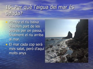 15- Per què l’aigua del mar és salada? Mentre el riu baixa dissolen part de les pedres per on passa, i finalment el riu arriba al mar. El mar cada cop serà més salat, però d’aquí molts anys  
