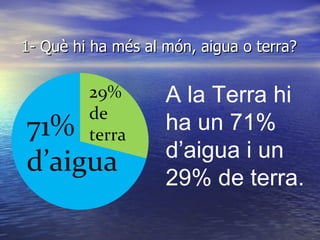 1- Què hi ha més al món, aigua o terra? A la Terra hi ha un 71% d’aigua i un 29% de terra. 