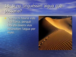 18- Si no tinguéssim aigua què passaria? Que no hi hauria vida a la Terra, perquè tots els éssers vius necessiten l’aigua per viure. 