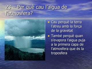 23 – Per què cau l’aigua de l’atmosfera?  Cau perquè la terra l’atreu amb la força de la gravetat També perquè quan s’evapora l’aigua puja a la primera capa de l’atmosfera que és la troposfera 