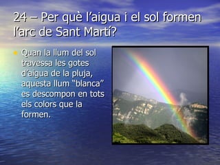 24 – Per què l’aigua i el sol formen l’arc de Sant Martí? Quan la llum del sol travessa les gotes d’aigua de la pluja, aquesta llum “blanca” es descompon en tots els colors que la formen. 